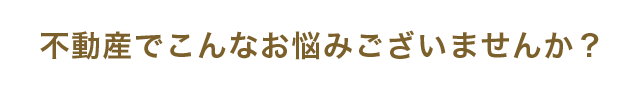 不動産でこんなお悩みございませんか？